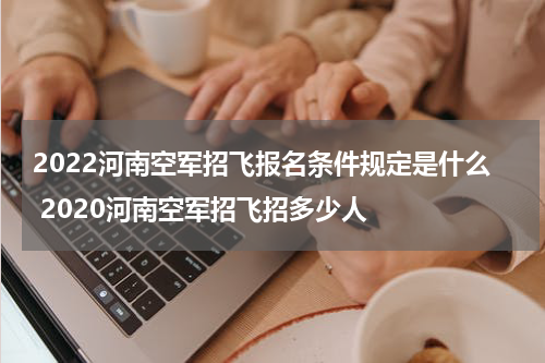 2022河南空军招飞报名条件规定是什么 2020河南空军招飞招多少人
