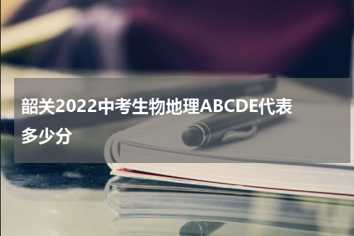 韶关2022中考生物地理ABCDE代表多少分