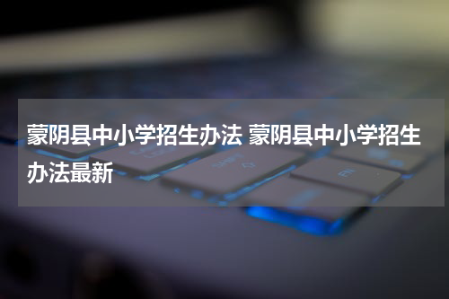 蒙阴县中小学招生办法 蒙阴县中小学招生办法最新