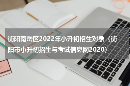 衡阳南岳区2022年小升初招生对象（衡阳市小升初招生与考试信息网2020）