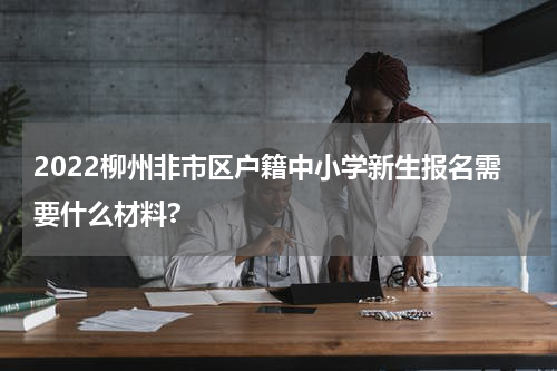 2022柳州非市区户籍中小学新生报名需要什么材料?