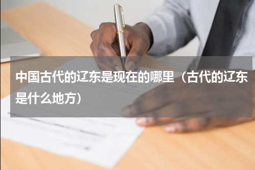 中国古代的辽东是现在的哪里（古代的辽东是什么地方）