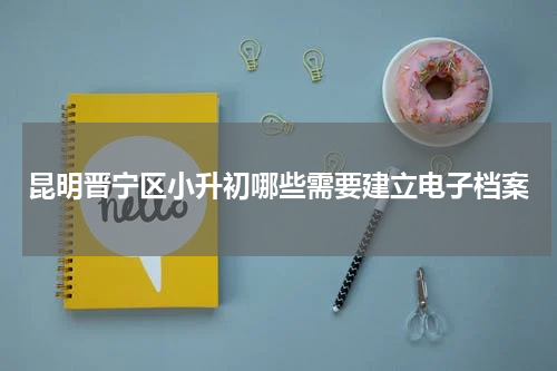 昆明晋宁区小升初哪些需要建立电子档案