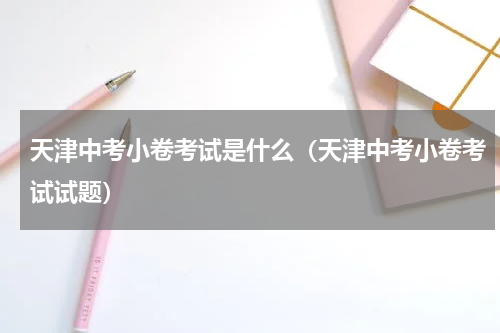 天津中考小卷考试是什么（天津中考小卷考试试题）