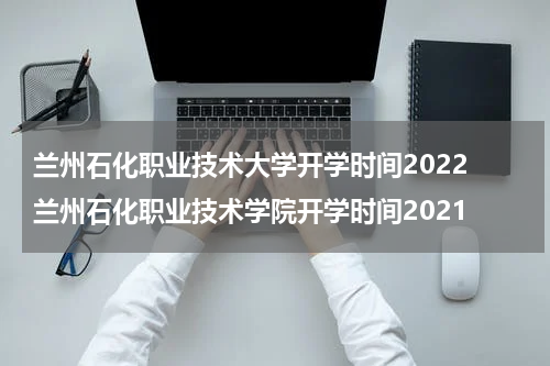 兰州石化职业技术大学开学时间2022 兰州石化职业技术学院开学时间2021