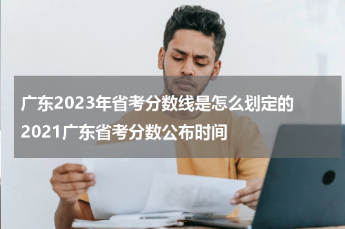 广东2023年省考分数线是怎么划定的 2021广东省考分数公布时间