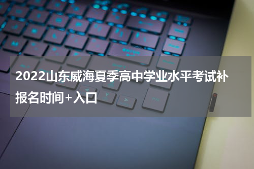 2022山东威海夏季高中学业水平考试补报名时间+入口