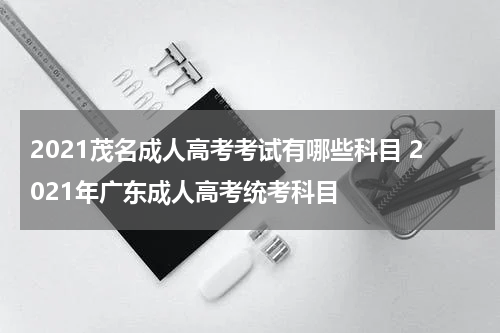 2021茂名成人高考考试有哪些科目 2021年广东成人高考统考科目
