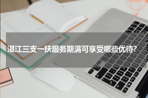 湛江三支一扶服务期满可享受哪些优待?