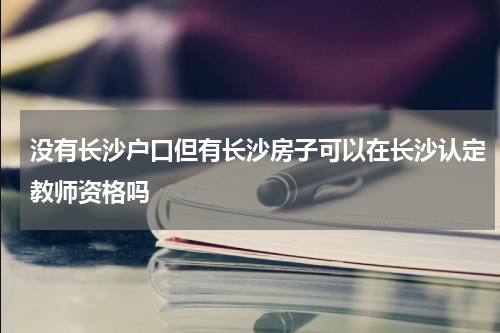 没有长沙户口但有长沙房子可以在长沙认定教师资格吗