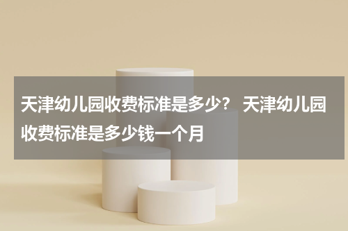 天津幼儿园收费标准是多少？ 天津幼儿园收费标准是多少钱一个月