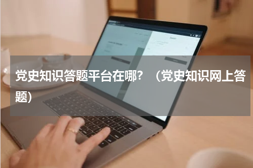 党史知识答题平台在哪？（党史知识网上答题）