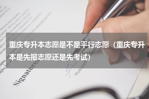 重庆专升本志愿是不是平行志愿（重庆专升本是先报志愿还是先考试）