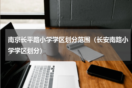 南京长平路小学学区划分范围（长安南路小学学区划分）