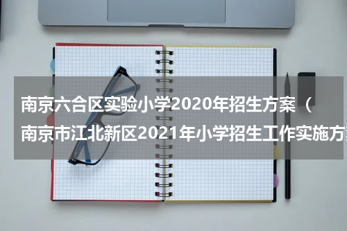 南京六合区实验小学2020年招生方案（南京市江北新区2021年小学招生工作实施方案）