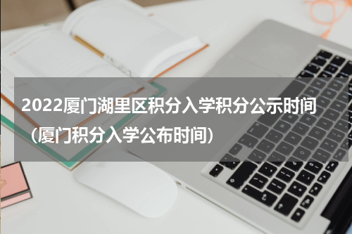 2022厦门湖里区积分入学积分公示时间（厦门积分入学公布时间）