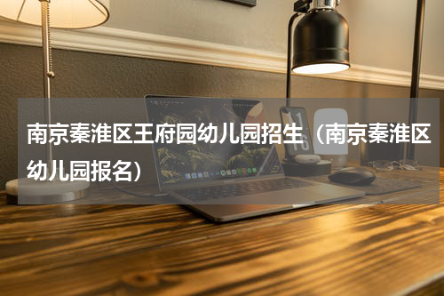 南京秦淮区王府园幼儿园招生（南京秦淮区幼儿园报名）