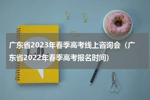广东省2023年春季高考线上咨询会（广东省2022年春季高考报名时间）