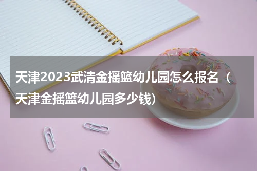 天津2023武清金摇篮幼儿园怎么报名（天津金摇篮幼儿园多少钱）