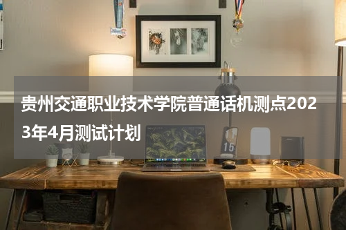 贵州交通职业技术学院普通话机测点2023年4月测试计划