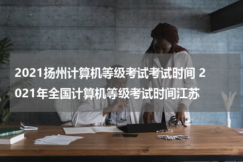 2021扬州计算机等级考试考试时间 2021年全国计算机等级考试时间江苏