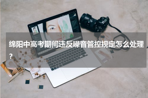 绵阳中高考期间违反噪音管控规定怎么处理？