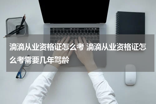 滴滴从业资格证怎么考 滴滴从业资格证怎么考需要几年驾龄