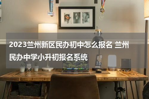 2023兰州新区民办初中怎么报名 兰州民办中学小升初报名系统