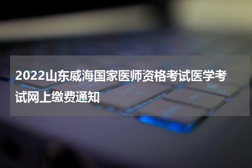2022山东威海国家医师资格考试医学考试网上缴费通知