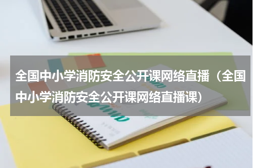 全国中小学消防安全公开课网络直播（全国中小学消防安全公开课网络直播课）