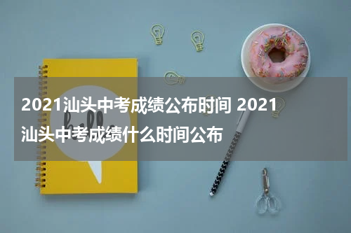 2021汕头中考成绩公布时间 2021汕头中考成绩什么时间公布