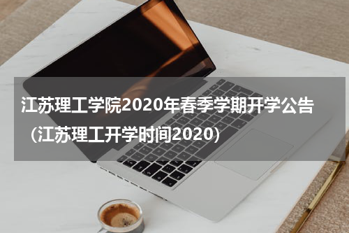 江苏理工学院2020年春季学期开学公告（江苏理工开学时间2020）