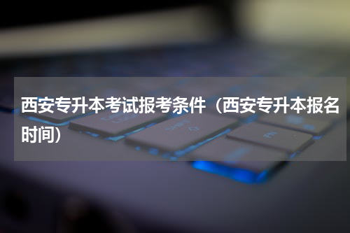 西安专升本考试报考条件（西安专升本报名时间）