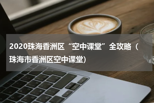 2020珠海香洲区“空中课堂”全攻略（珠海市香洲区空中课堂）