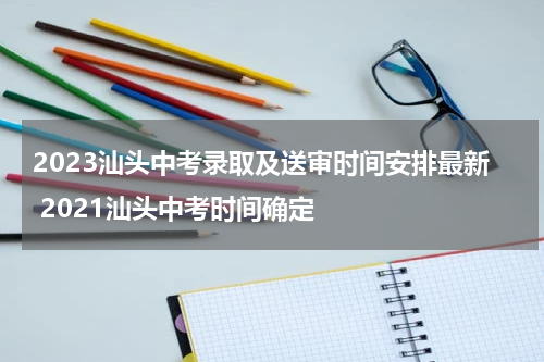 2023汕头中考录取及送审时间安排最新 2021汕头中考时间确定