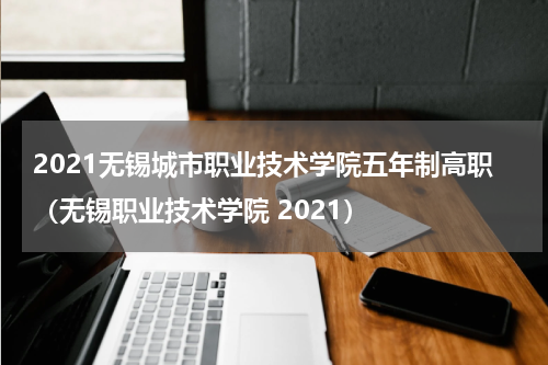2021无锡城市职业技术学院五年制高职（无锡职业技术学院 2021）