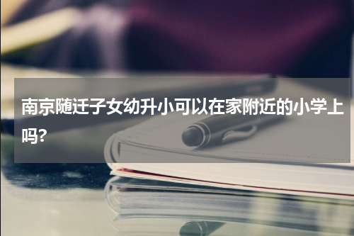 南京随迁子女幼升小可以在家附近的小学上吗?