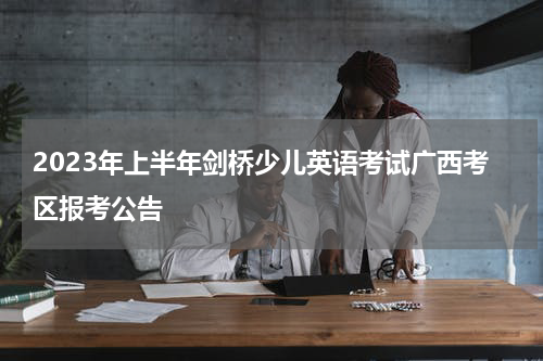 2023年上半年剑桥少儿英语考试广西考区报考公告