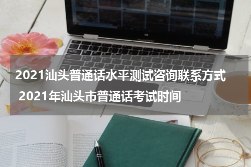 2021汕头普通话水平测试咨询联系方式 2021年汕头市普通话考试时间