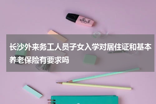 长沙外来务工人员子女入学对居住证和基本养老保险有要求吗