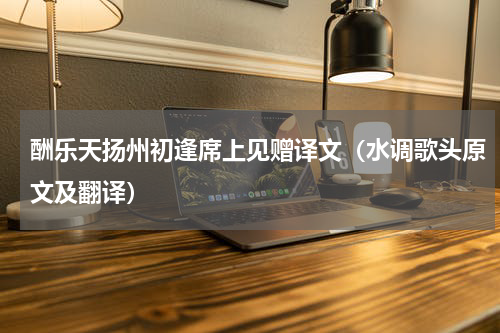 酬乐天扬州初逢席上见赠译文（水调歌头原文及翻译）
