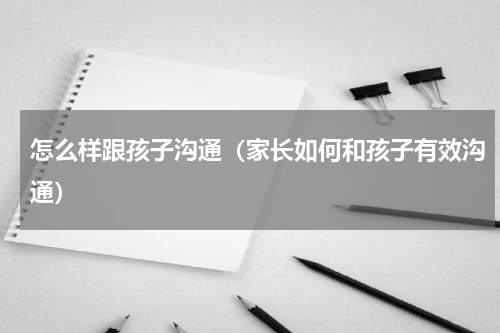 怎么样跟孩子沟通（家长如何和孩子有效沟通）