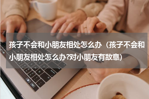 孩子不会和小朋友相处怎么办（孩子不会和小朋友相处怎么办?对小朋友有敌意）
