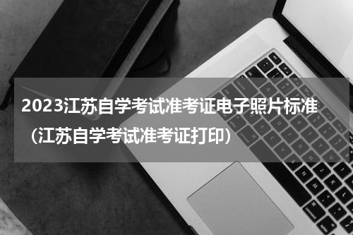 2023江苏自学考试准考证电子照片标准（江苏自学考试准考证打印）