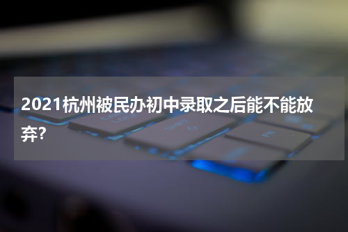 2021杭州被民办初中录取之后能不能放弃？