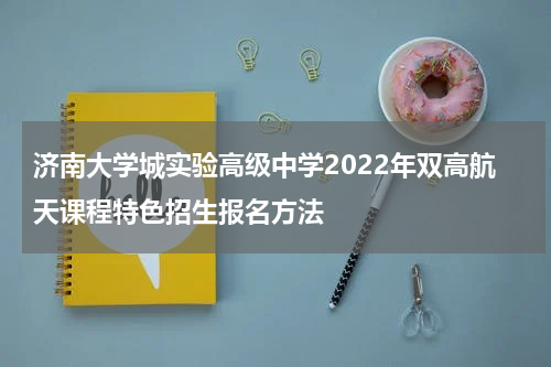 济南大学城实验高级中学2022年双高航天课程特色招生报名方法
