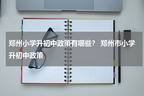 郑州小学升初中政策有哪些？ 郑州市小学升初中政策