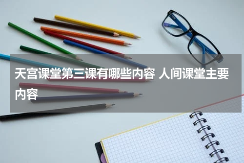 天宫课堂第三课有哪些内容 人间课堂主要内容