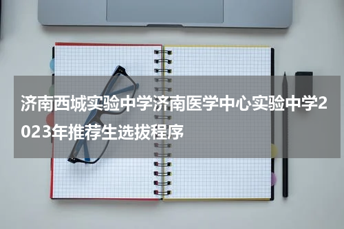 济南西城实验中学济南医学中心实验中学2023年推荐生选拔程序