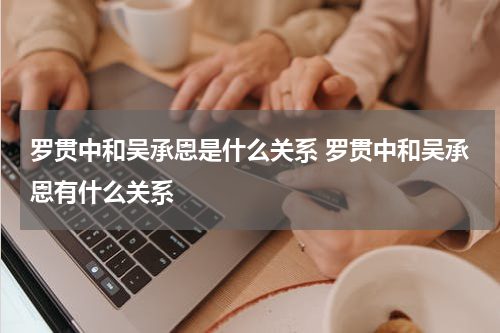 罗贯中和吴承恩是什么关系 罗贯中和吴承恩有什么关系